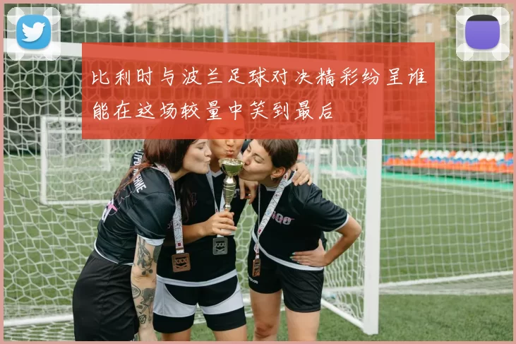 比利时与波兰足球对决精彩纷呈谁能在这场较量中笑到最后