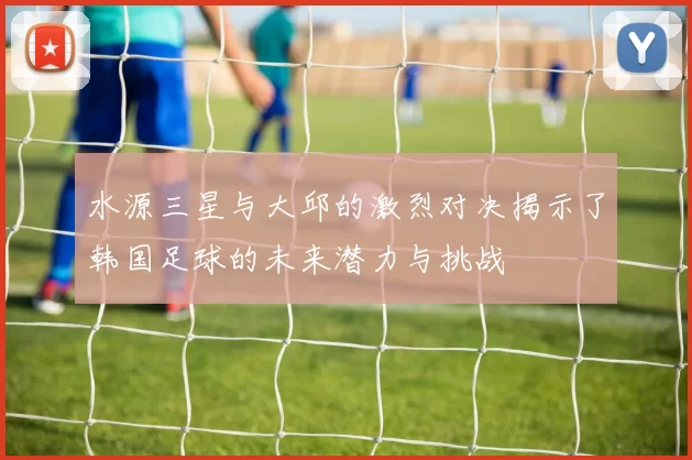 水源三星与大邱的激烈对决揭示了韩国足球的未来潜力与挑战