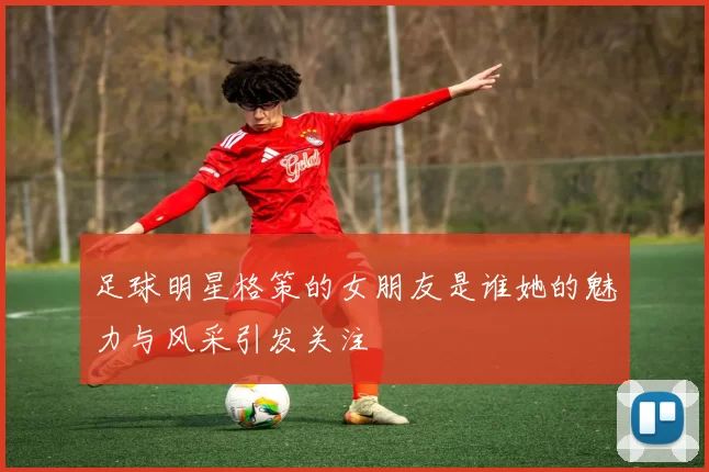 足球明星格策的女朋友是谁她的魅力与风采引发关注