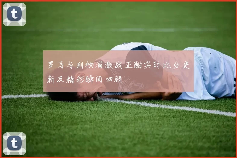 罗马与利物浦激战正酣实时比分更新及精彩瞬间回顾