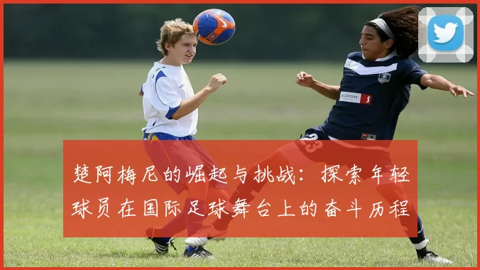 楚阿梅尼的崛起与挑战：探索年轻球员在国际足球舞台上的奋斗历程