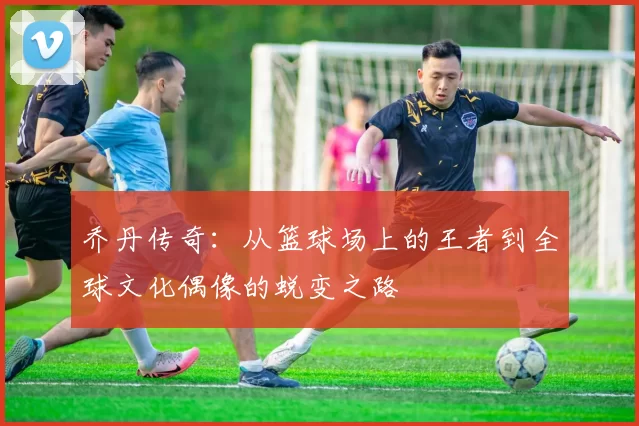 乔丹传奇：从篮球场上的王者到全球文化偶像的蜕变之路