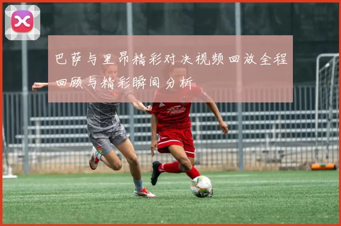 巴萨与里昂精彩对决视频回放全程回顾与精彩瞬间分析