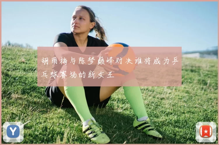 胡丽梅与陈梦巅峰对决谁将成为乒乓球赛场的新女王